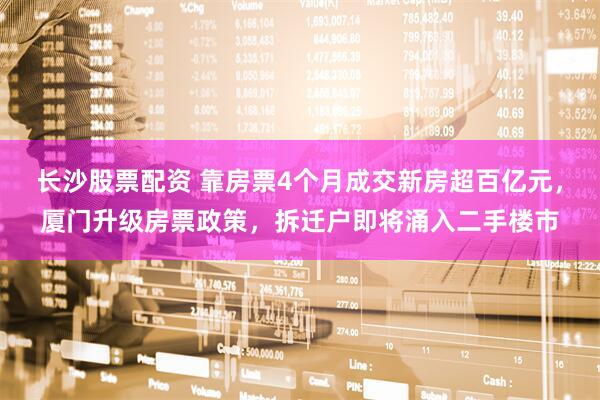 长沙股票配资 靠房票4个月成交新房超百亿元，厦门升级房票政策，拆迁户即将涌入二手楼市