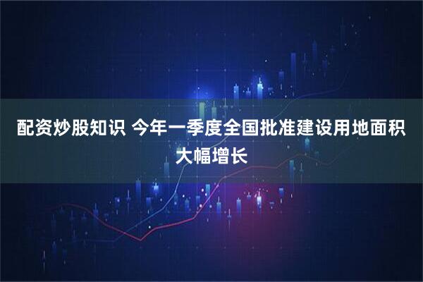 配资炒股知识 今年一季度全国批准建设用地面积大幅增长