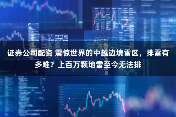 证券公司配资 震惊世界的中越边境雷区，排雷有多难？上百万颗地雷至今无法排