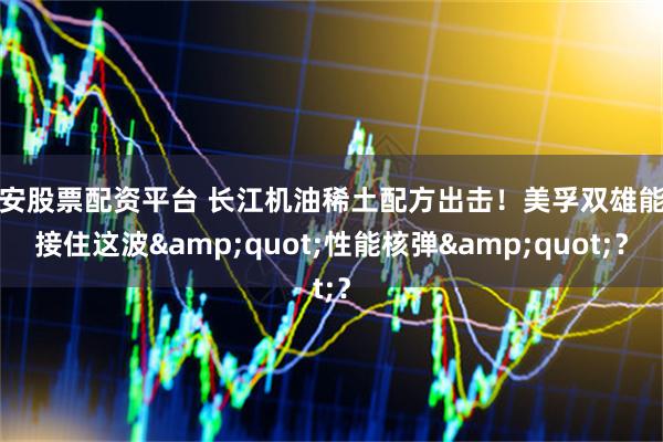 西安股票配资平台 长江机油稀土配方出击！美孚双雄能否接住这波&quot;性能核弹&quot;？