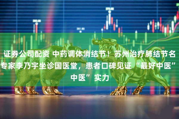 证券公司配资 中药调体消结节！苏州治疗肺结节名中医专家李乃宇坐诊国医堂，患者口碑见证 “最好中医” 实力