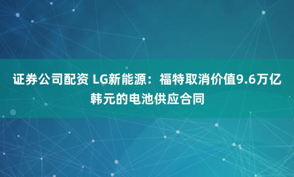 证券公司配资 LG新能源：福特取消价值9.6万亿韩元的电池供应合同